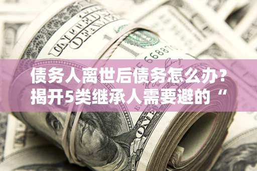 济南债务人离世后债务怎么办？揭开5类继承人需要避的“坑”
