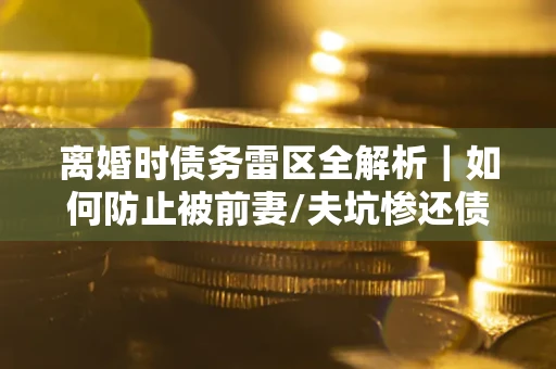 济南离婚时债务雷区全解析｜如何防止被前妻/夫坑惨还债？