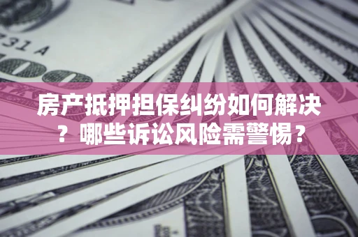 济南房产抵押担保纠纷如何解决？哪些诉讼风险需警惕？
