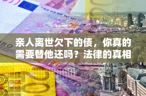 济南亲人离世欠下的债，你真的需要替他还吗？法律的真相或许与你想的不一样